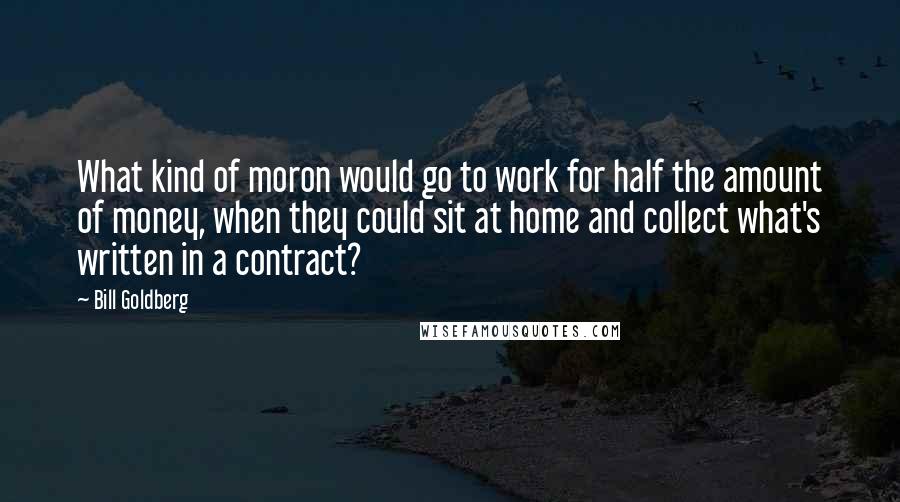 Bill Goldberg Quotes: What kind of moron would go to work for half the amount of money, when they could sit at home and collect what's written in a contract?