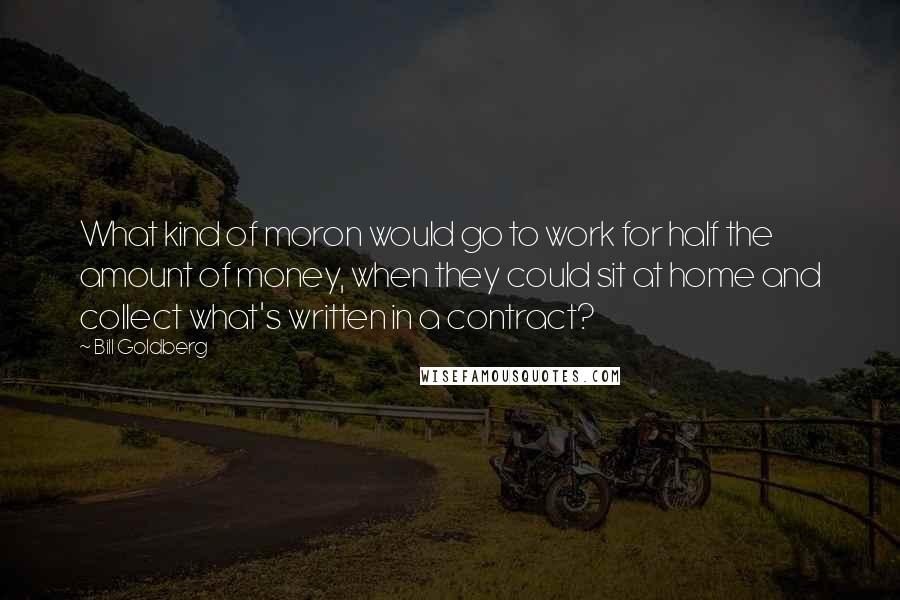 Bill Goldberg Quotes: What kind of moron would go to work for half the amount of money, when they could sit at home and collect what's written in a contract?