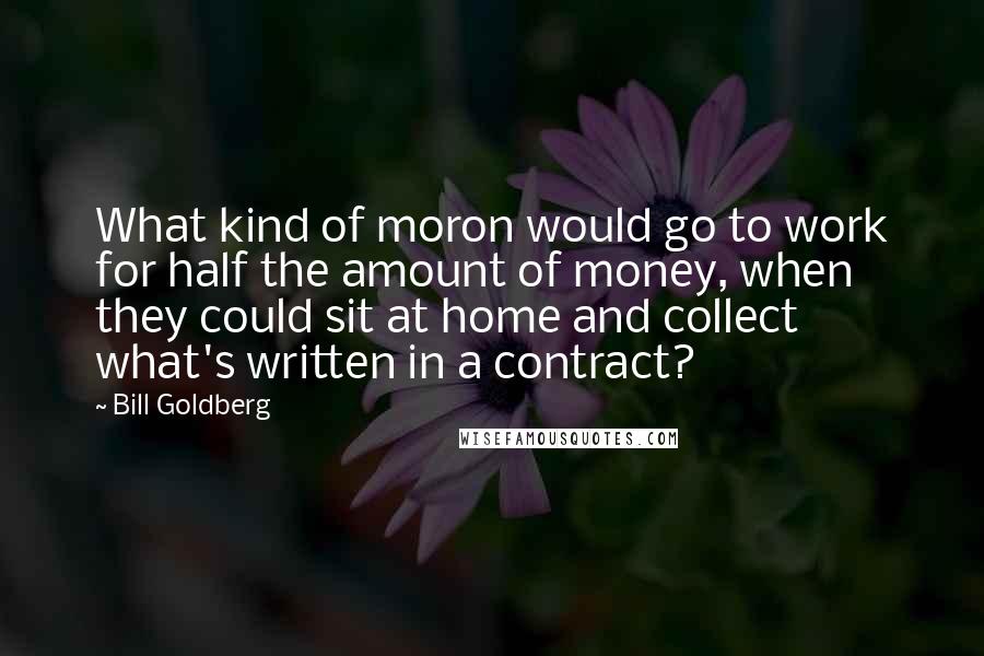 Bill Goldberg Quotes: What kind of moron would go to work for half the amount of money, when they could sit at home and collect what's written in a contract?