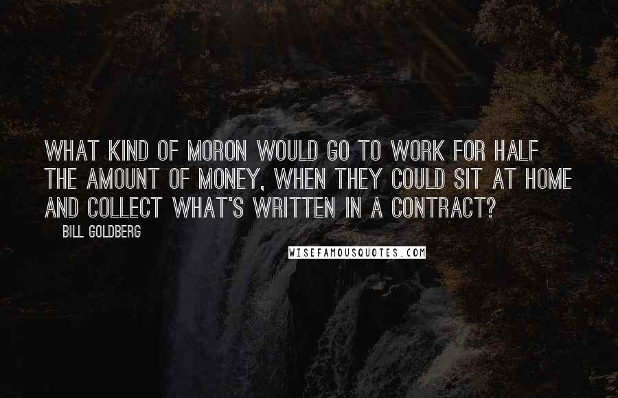 Bill Goldberg Quotes: What kind of moron would go to work for half the amount of money, when they could sit at home and collect what's written in a contract?