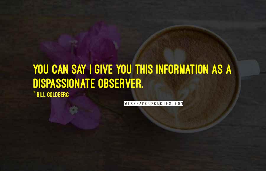 Bill Goldberg Quotes: You can say I give you this information as a dispassionate observer.