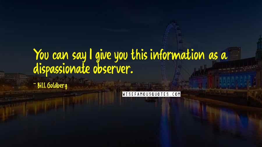 Bill Goldberg Quotes: You can say I give you this information as a dispassionate observer.