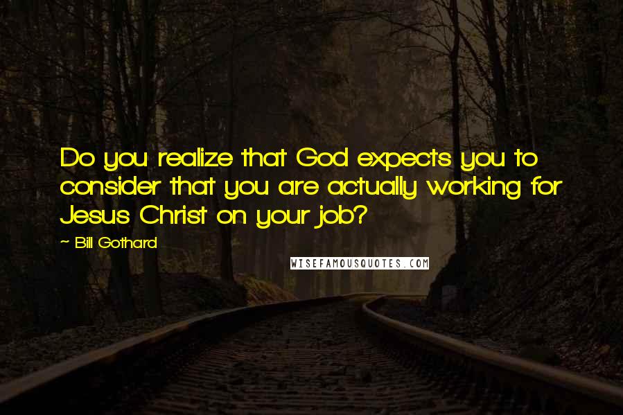 Bill Gothard Quotes: Do you realize that God expects you to consider that you are actually working for Jesus Christ on your job?