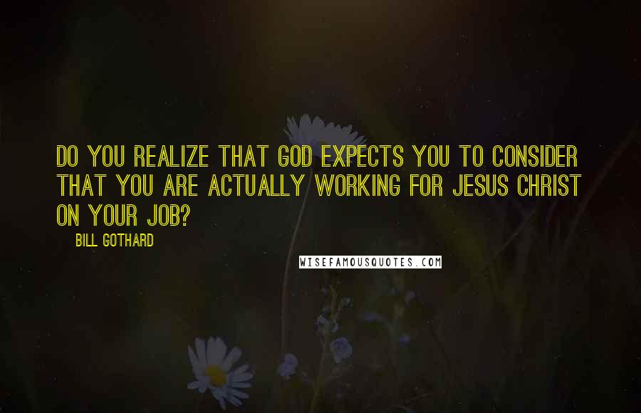 Bill Gothard Quotes: Do you realize that God expects you to consider that you are actually working for Jesus Christ on your job?