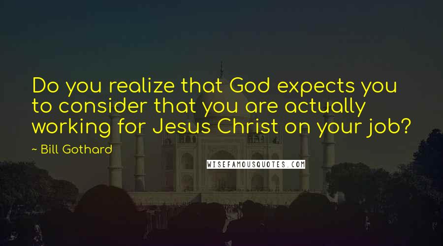 Bill Gothard Quotes: Do you realize that God expects you to consider that you are actually working for Jesus Christ on your job?