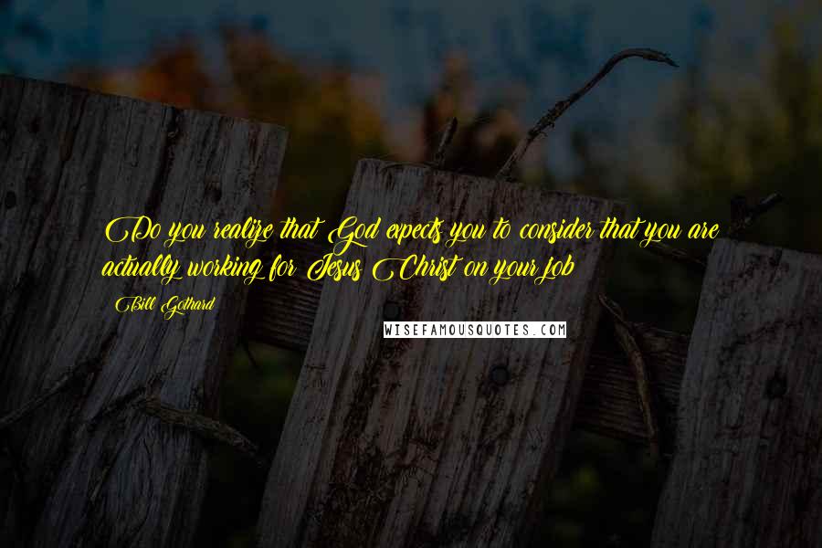 Bill Gothard Quotes: Do you realize that God expects you to consider that you are actually working for Jesus Christ on your job?