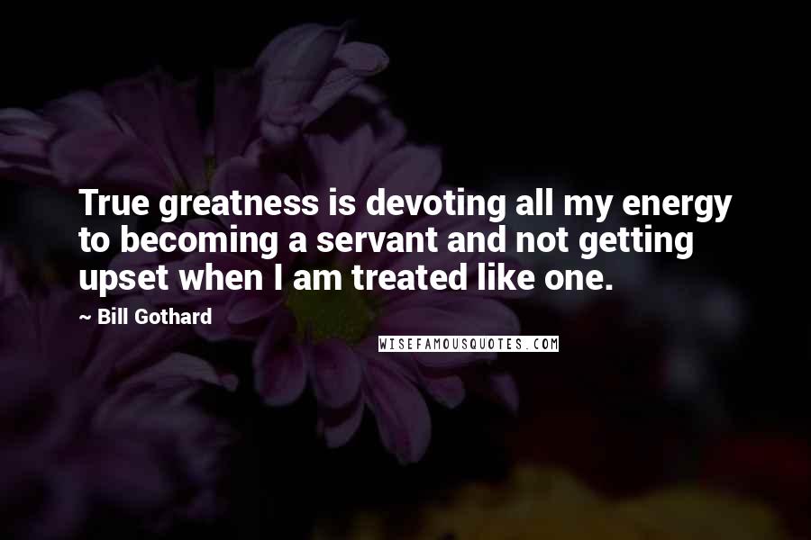 Bill Gothard Quotes: True greatness is devoting all my energy to becoming a servant and not getting upset when I am treated like one.