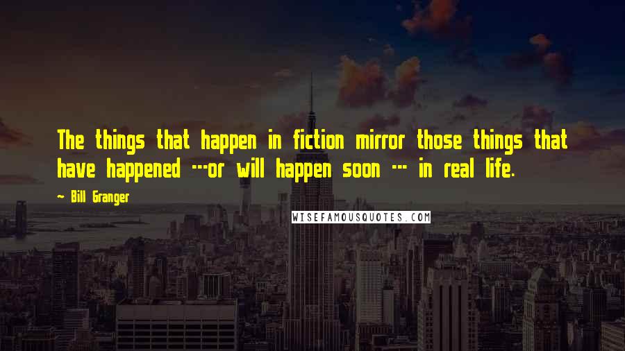 Bill Granger Quotes: The things that happen in fiction mirror those things that have happened ---or will happen soon --- in real life.