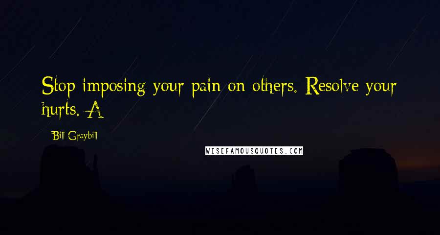 Bill Graybill Quotes: Stop imposing your pain on others. Resolve your hurts. A