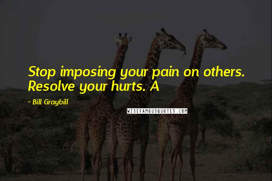 Bill Graybill Quotes: Stop imposing your pain on others. Resolve your hurts. A