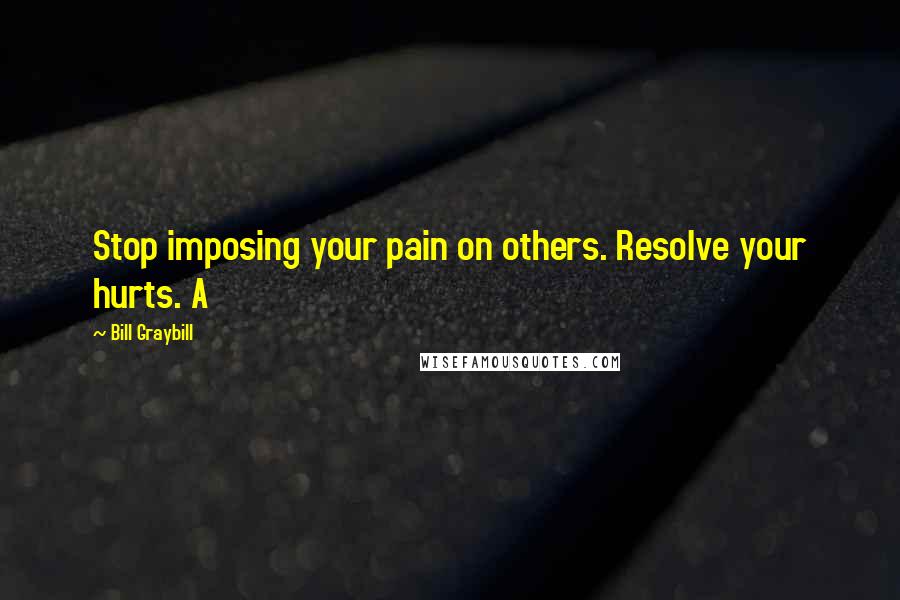 Bill Graybill Quotes: Stop imposing your pain on others. Resolve your hurts. A