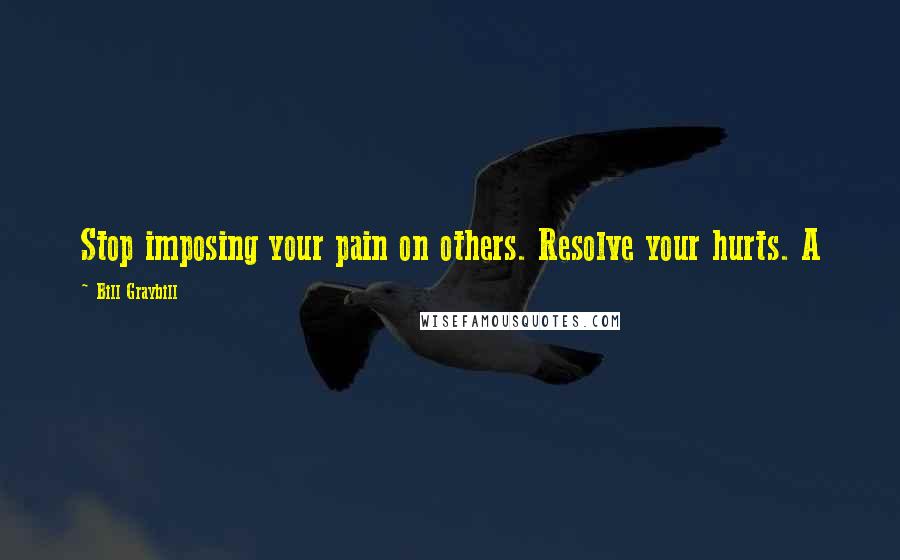 Bill Graybill Quotes: Stop imposing your pain on others. Resolve your hurts. A