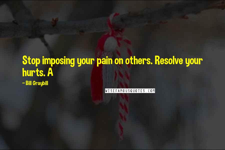 Bill Graybill Quotes: Stop imposing your pain on others. Resolve your hurts. A