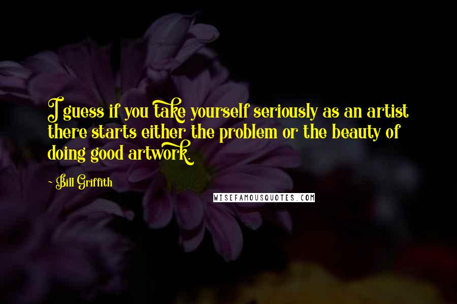 Bill Griffith Quotes: I guess if you take yourself seriously as an artist there starts either the problem or the beauty of doing good artwork.