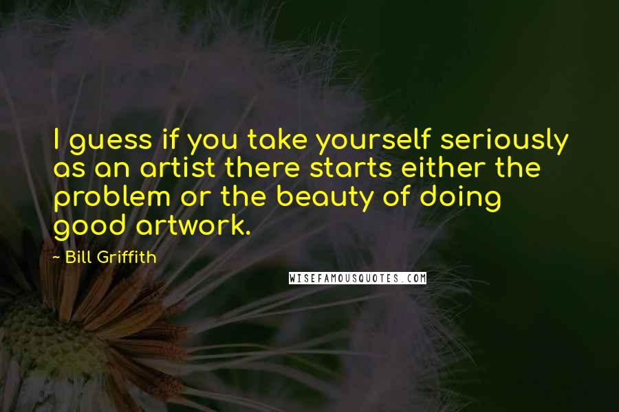 Bill Griffith Quotes: I guess if you take yourself seriously as an artist there starts either the problem or the beauty of doing good artwork.