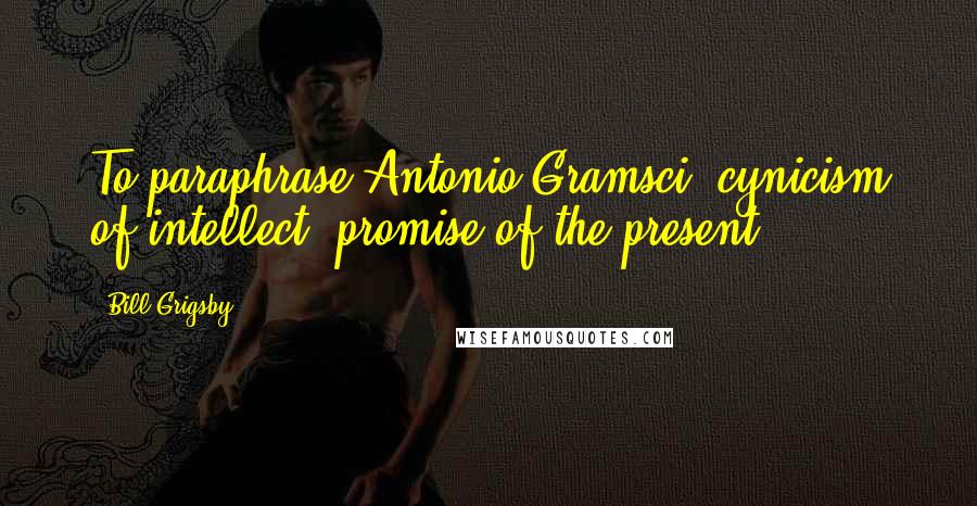 Bill Grigsby Quotes: To paraphrase Antonio Gramsci, cynicism of intellect; promise of the present.