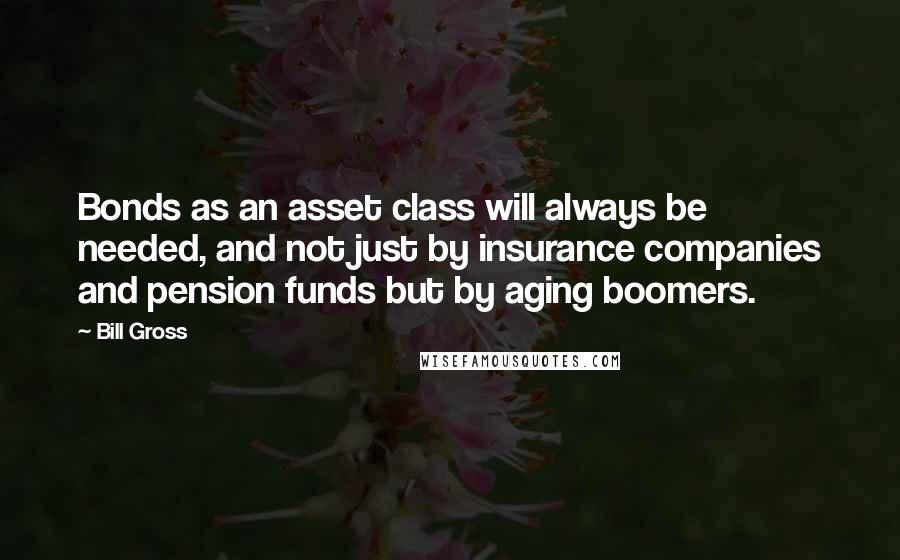 Bill Gross Quotes: Bonds as an asset class will always be needed, and not just by insurance companies and pension funds but by aging boomers.