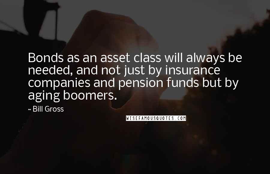 Bill Gross Quotes: Bonds as an asset class will always be needed, and not just by insurance companies and pension funds but by aging boomers.