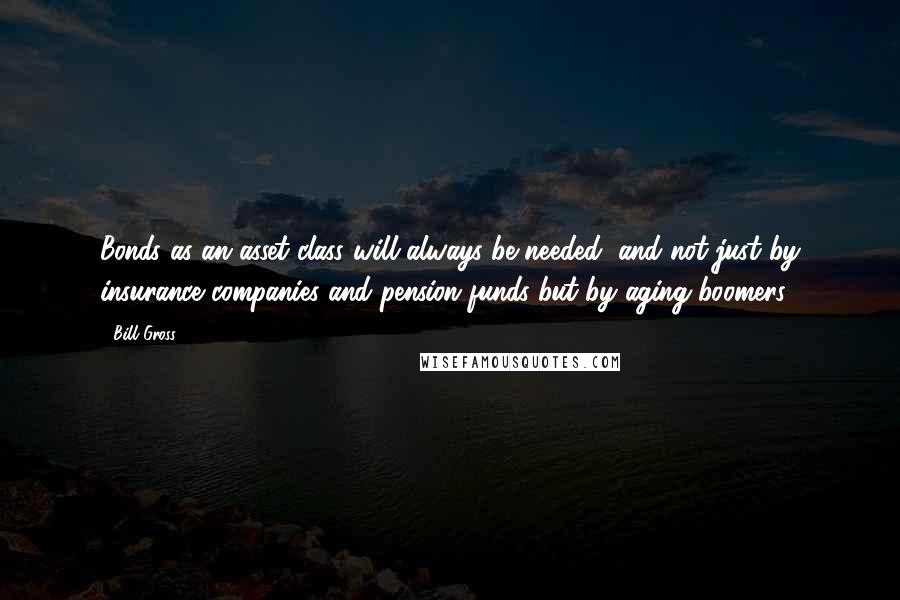 Bill Gross Quotes: Bonds as an asset class will always be needed, and not just by insurance companies and pension funds but by aging boomers.