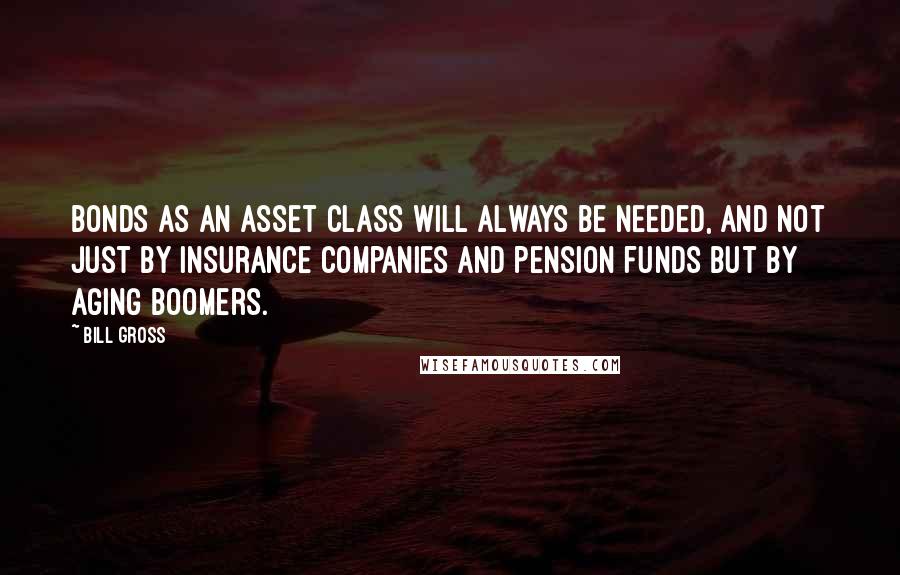 Bill Gross Quotes: Bonds as an asset class will always be needed, and not just by insurance companies and pension funds but by aging boomers.