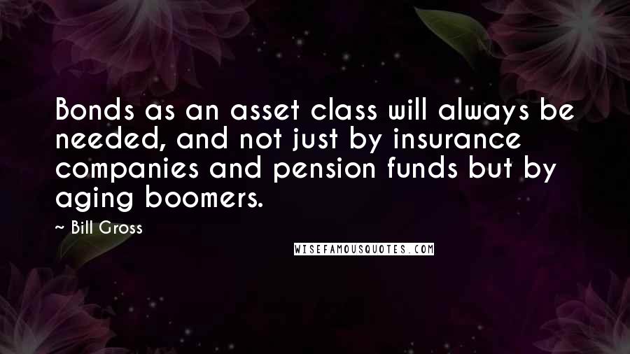 Bill Gross Quotes: Bonds as an asset class will always be needed, and not just by insurance companies and pension funds but by aging boomers.