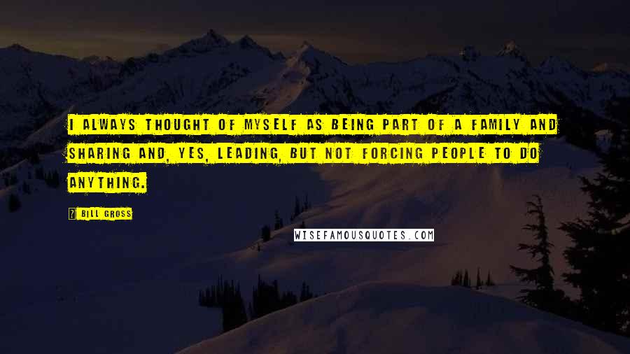 Bill Gross Quotes: I always thought of myself as being part of a family and sharing and, yes, leading, but not forcing people to do anything.