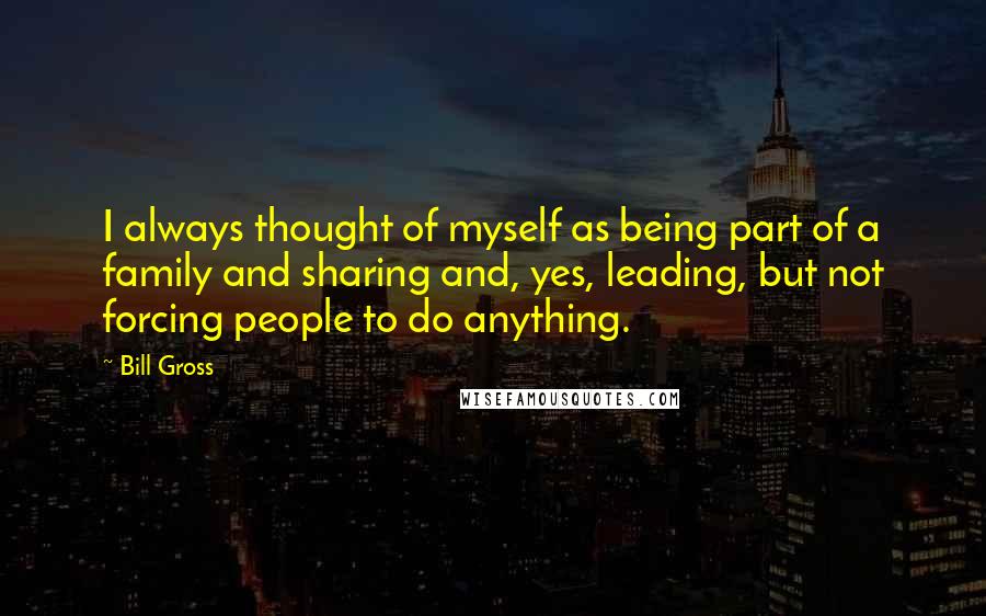 Bill Gross Quotes: I always thought of myself as being part of a family and sharing and, yes, leading, but not forcing people to do anything.