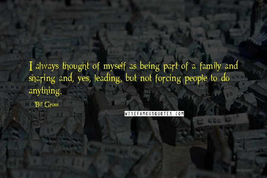 Bill Gross Quotes: I always thought of myself as being part of a family and sharing and, yes, leading, but not forcing people to do anything.