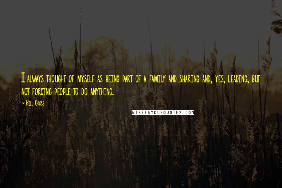 Bill Gross Quotes: I always thought of myself as being part of a family and sharing and, yes, leading, but not forcing people to do anything.
