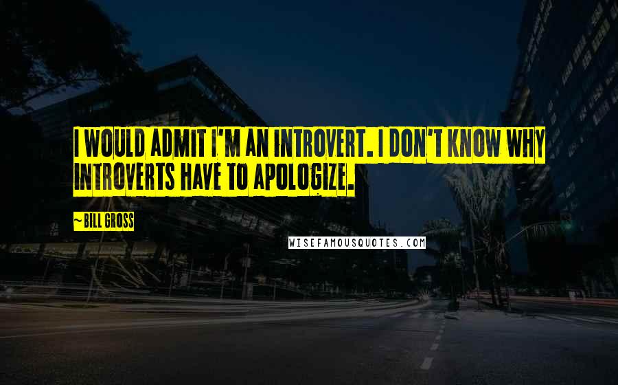 Bill Gross Quotes: I would admit I'm an introvert. I don't know why introverts have to apologize.