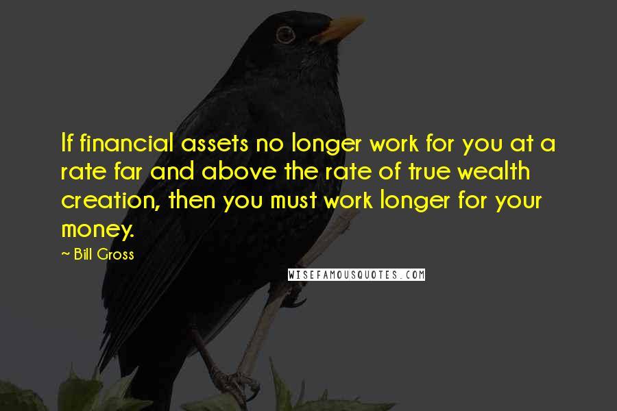 Bill Gross Quotes: If financial assets no longer work for you at a rate far and above the rate of true wealth creation, then you must work longer for your money.