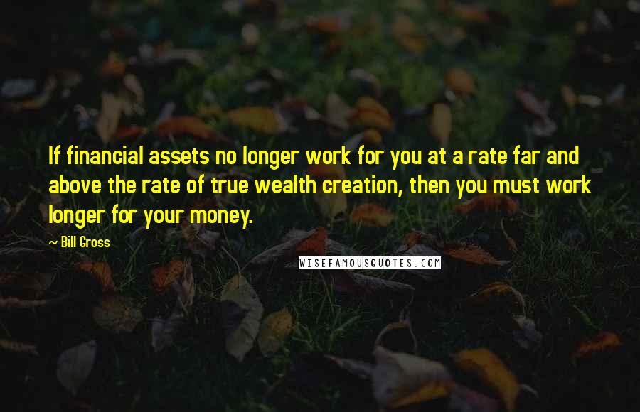 Bill Gross Quotes: If financial assets no longer work for you at a rate far and above the rate of true wealth creation, then you must work longer for your money.