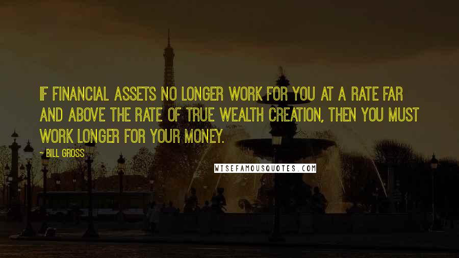 Bill Gross Quotes: If financial assets no longer work for you at a rate far and above the rate of true wealth creation, then you must work longer for your money.