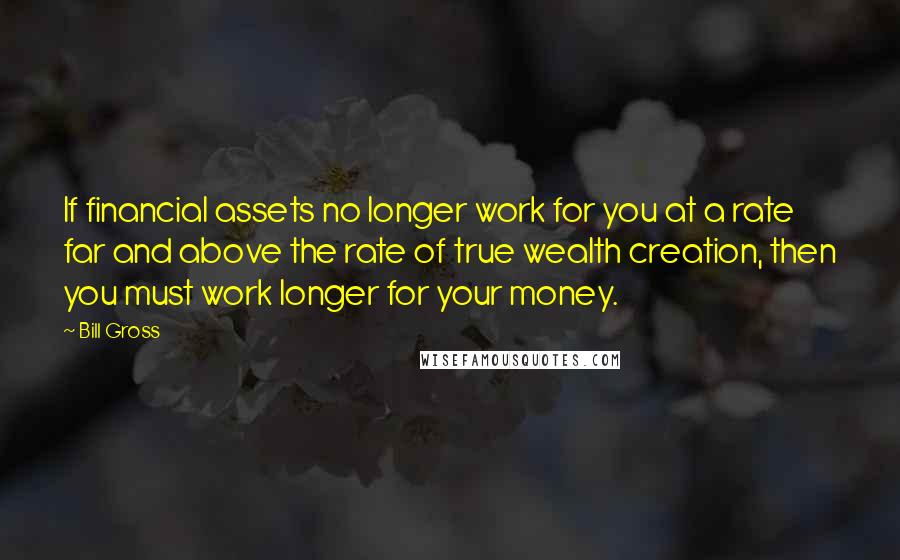 Bill Gross Quotes: If financial assets no longer work for you at a rate far and above the rate of true wealth creation, then you must work longer for your money.