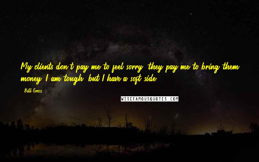 Bill Gross Quotes: My clients don't pay me to feel sorry; they pay me to bring them money. I am tough, but I have a soft side.