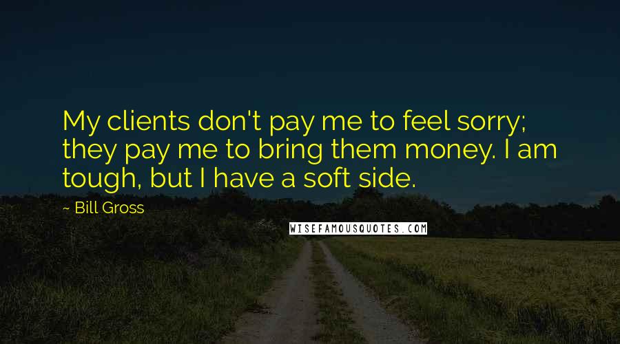 Bill Gross Quotes: My clients don't pay me to feel sorry; they pay me to bring them money. I am tough, but I have a soft side.