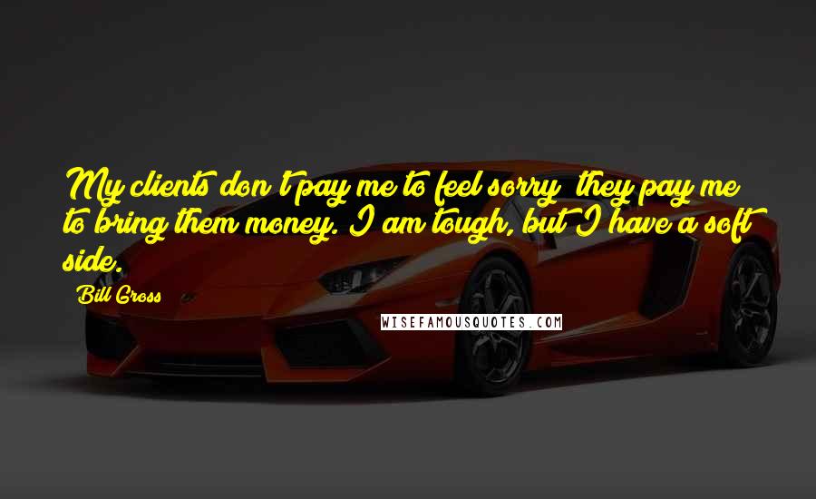 Bill Gross Quotes: My clients don't pay me to feel sorry; they pay me to bring them money. I am tough, but I have a soft side.