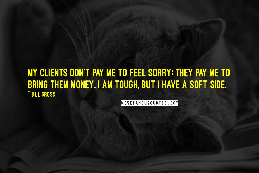 Bill Gross Quotes: My clients don't pay me to feel sorry; they pay me to bring them money. I am tough, but I have a soft side.