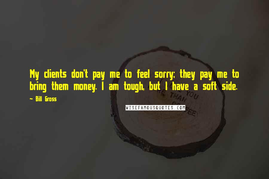 Bill Gross Quotes: My clients don't pay me to feel sorry; they pay me to bring them money. I am tough, but I have a soft side.