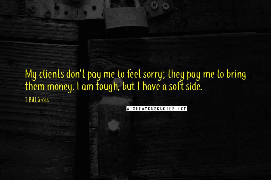 Bill Gross Quotes: My clients don't pay me to feel sorry; they pay me to bring them money. I am tough, but I have a soft side.