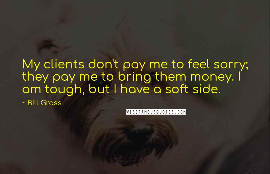 Bill Gross Quotes: My clients don't pay me to feel sorry; they pay me to bring them money. I am tough, but I have a soft side.