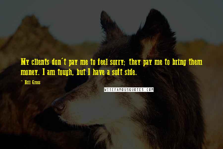 Bill Gross Quotes: My clients don't pay me to feel sorry; they pay me to bring them money. I am tough, but I have a soft side.