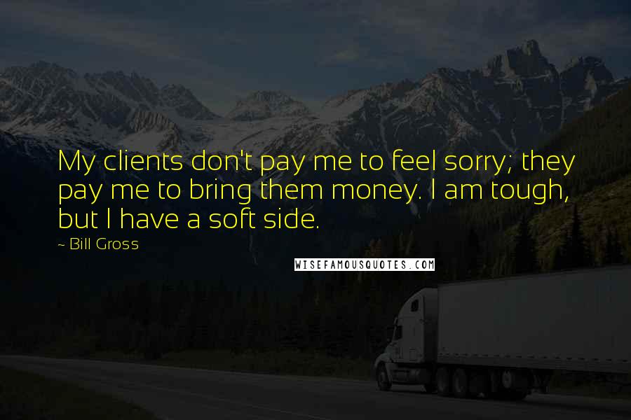 Bill Gross Quotes: My clients don't pay me to feel sorry; they pay me to bring them money. I am tough, but I have a soft side.
