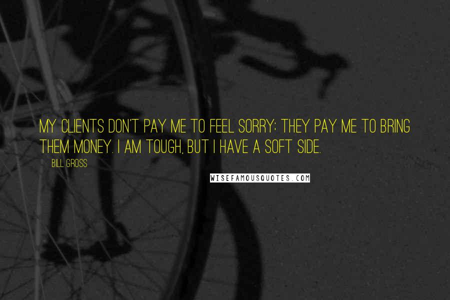 Bill Gross Quotes: My clients don't pay me to feel sorry; they pay me to bring them money. I am tough, but I have a soft side.