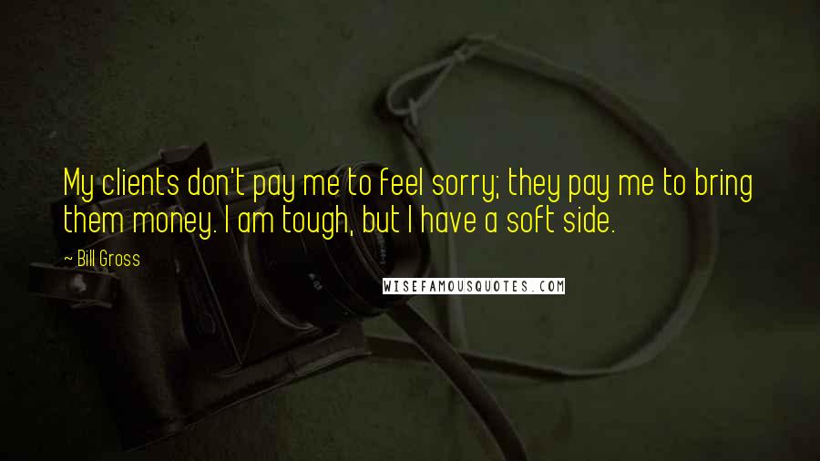 Bill Gross Quotes: My clients don't pay me to feel sorry; they pay me to bring them money. I am tough, but I have a soft side.