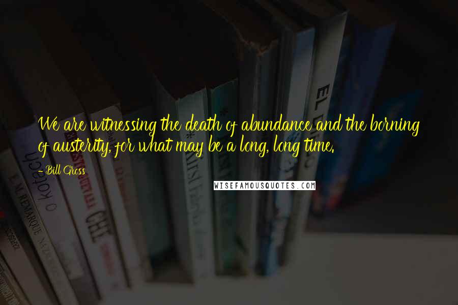 Bill Gross Quotes: We are witnessing the death of abundance and the borning of austerity, for what may be a long, long time.