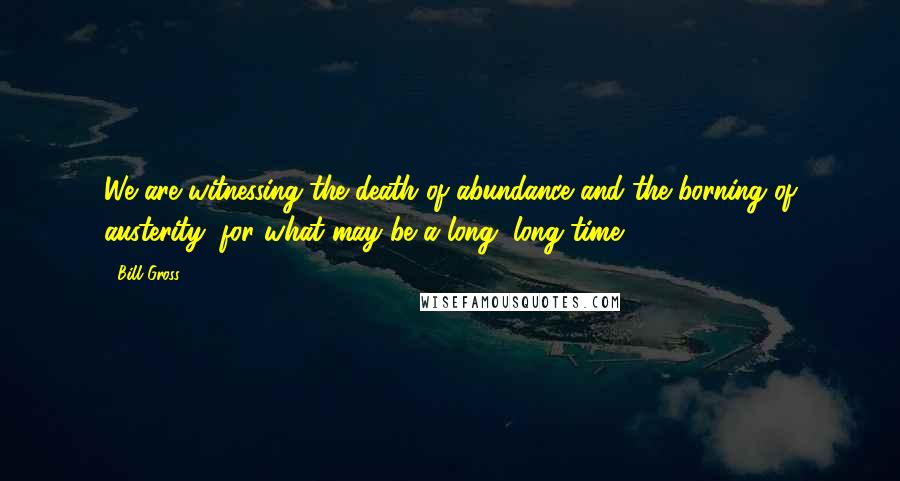 Bill Gross Quotes: We are witnessing the death of abundance and the borning of austerity, for what may be a long, long time.
