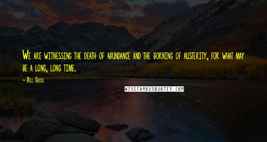 Bill Gross Quotes: We are witnessing the death of abundance and the borning of austerity, for what may be a long, long time.