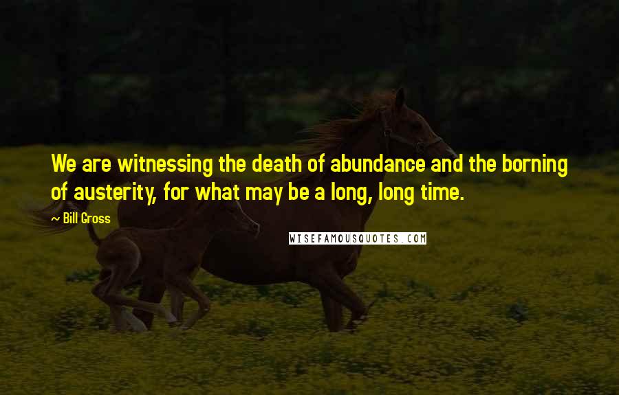 Bill Gross Quotes: We are witnessing the death of abundance and the borning of austerity, for what may be a long, long time.