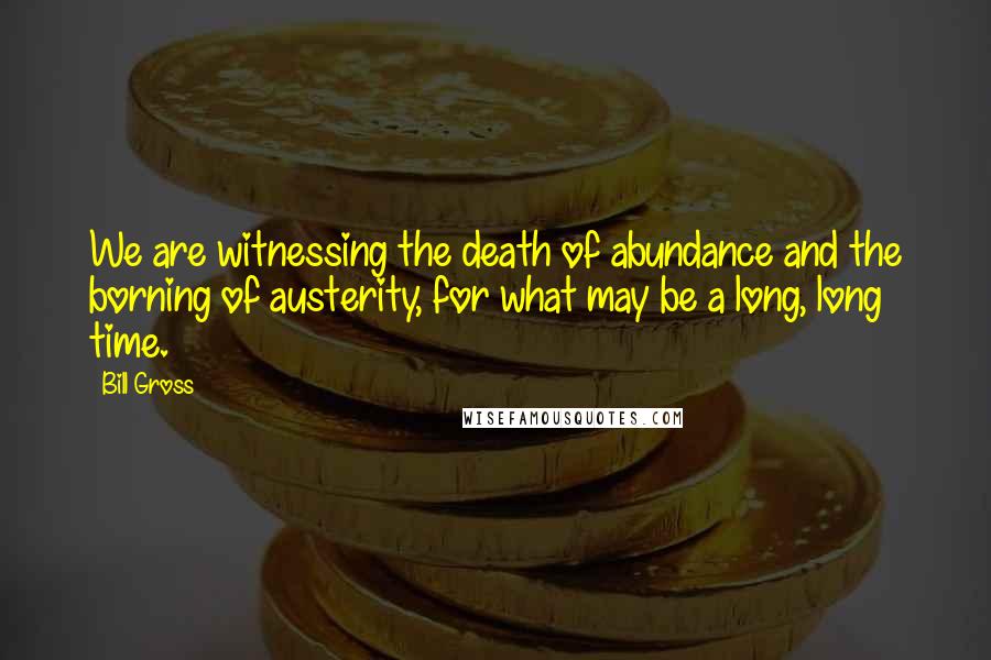 Bill Gross Quotes: We are witnessing the death of abundance and the borning of austerity, for what may be a long, long time.